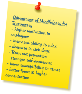 Advantages of Mindfulness for Businesses - higher motivation in employees  - increased ability to relax - decrease in sick days - Burn out prevention - stronger self-awareness - lower susceptibility to stress  - better focus & higher concentration